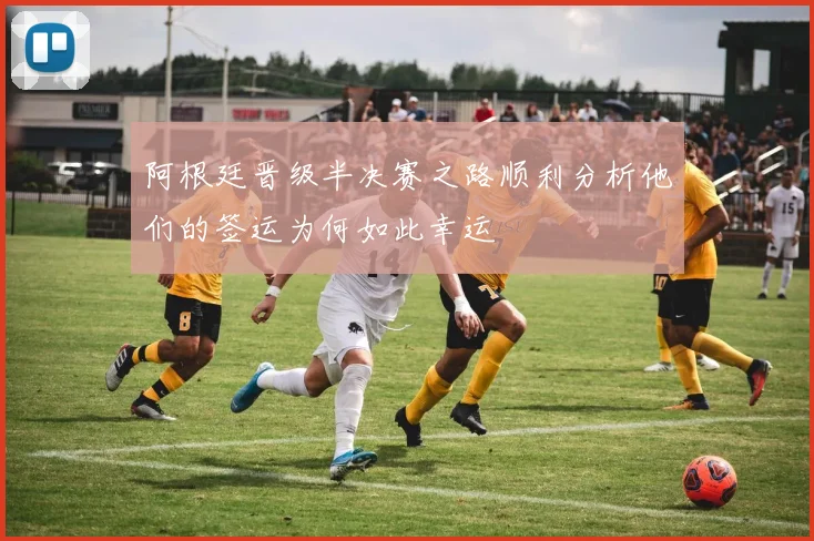 阿根廷晋级半决赛之路顺利分析他们的签运为何如此幸运