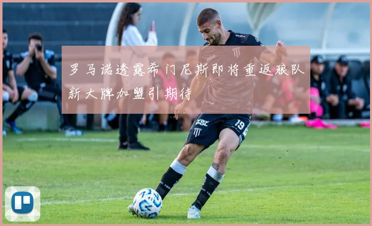 罗马诺透露希门尼斯即将重返狼队新大牌加盟引期待