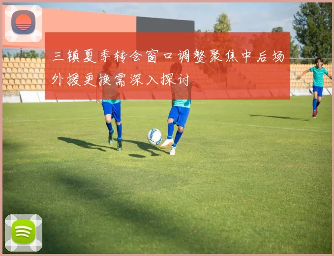 三镇夏季转会窗口调整聚焦中后场外援更换需深入探讨