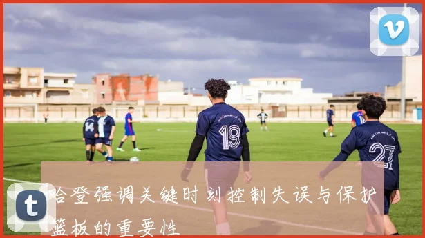 哈登强调关键时刻控制失误与保护篮板的重要性