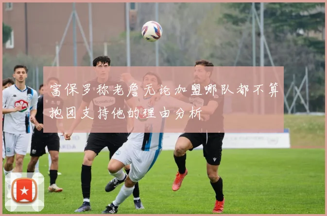 富保罗称老詹无论加盟哪队都不算抱团支持他的理由分析