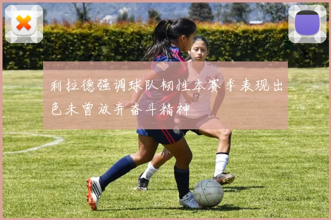 利拉德强调球队韧性本赛季表现出色未曾放弃奋斗精神