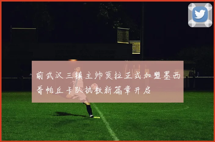 前武汉三镇主帅莫拉正式加盟墨西哥帕丘卡队执教新篇章开启