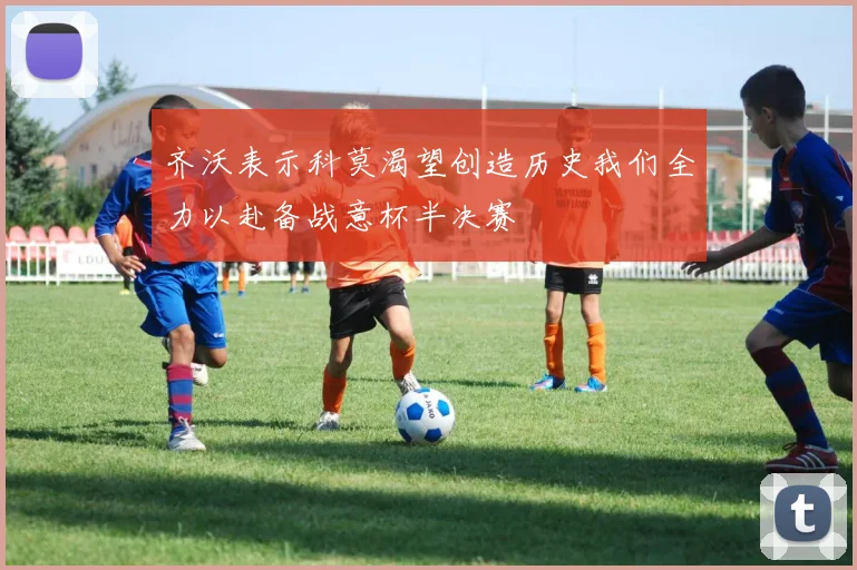 齐沃表示科莫渴望创造历史我们全力以赴备战意杯半决赛