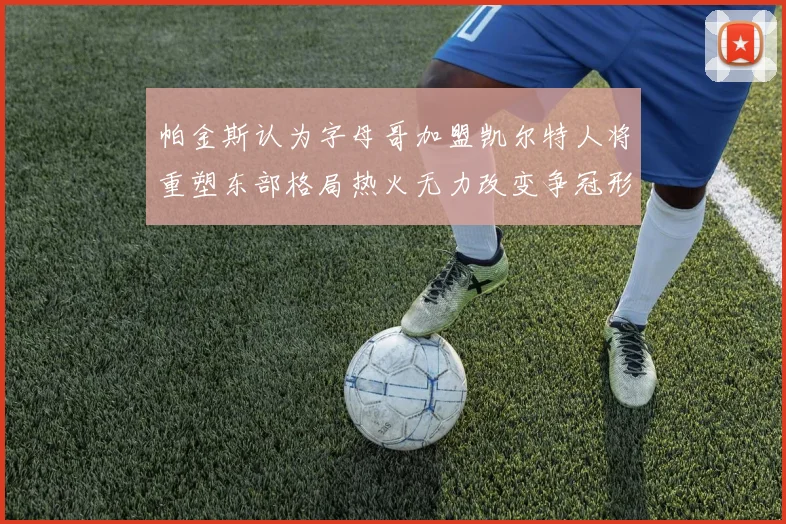 帕金斯认为字母哥加盟凯尔特人将重塑东部格局热火无力改变争冠形势