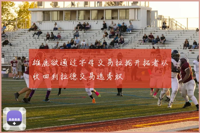 雄鹿欲通过字母交易拉拢开拓者以收回利拉德交易选秀权