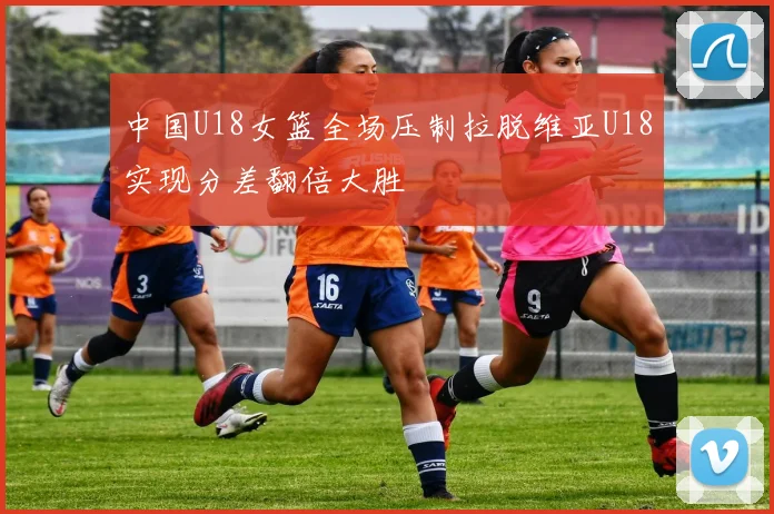 中国U18女篮全场压制拉脱维亚U18实现分差翻倍大胜
