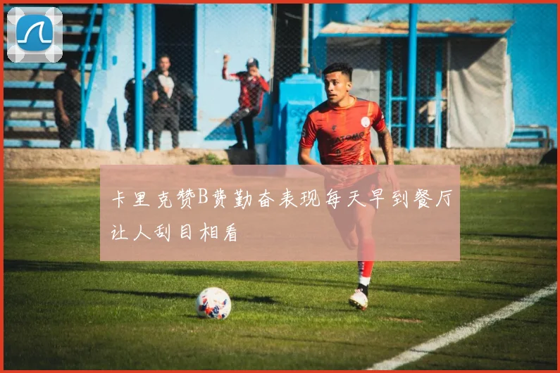 卡里克赞B费勤奋表现每天早到餐厅让人刮目相看