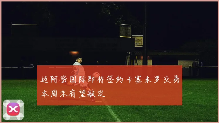 迈阿密国际即将签约卡塞米罗交易本周末有望敲定