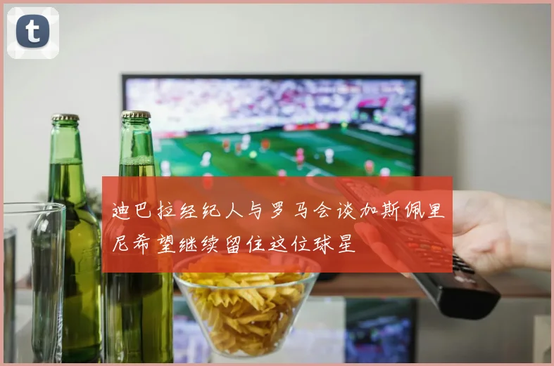 迪巴拉经纪人与罗马会谈加斯佩里尼希望继续留住这位球星