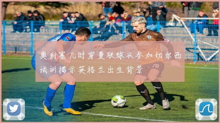奥利塞儿时穿曼联球衣参加切尔西试训揭示英格兰出生背景