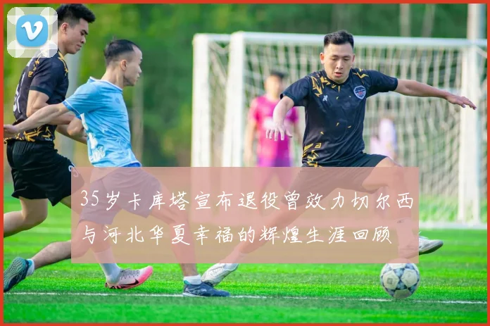 35岁卡库塔宣布退役曾效力切尔西与河北华夏幸福的辉煌生涯回顾
