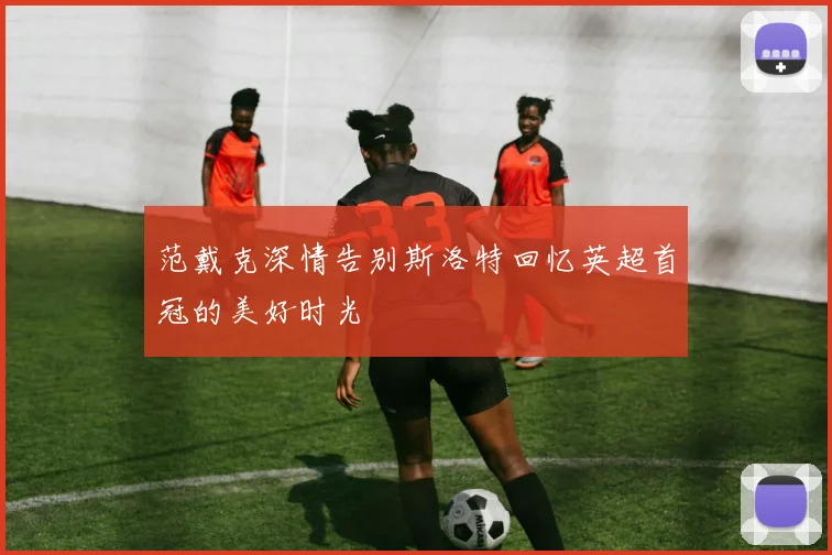 范戴克深情告别斯洛特回忆英超首冠的美好时光