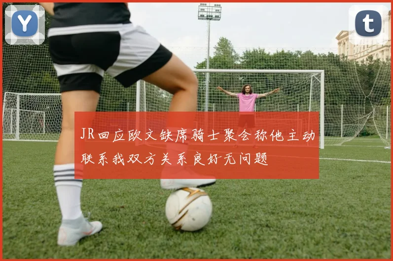 JR回应欧文缺席骑士聚会称他主动联系我双方关系良好无问题