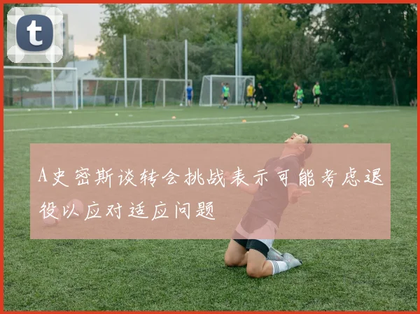 A史密斯谈转会挑战表示可能考虑退役以应对适应问题