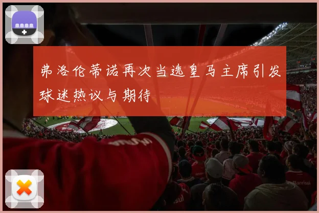 弗洛伦蒂诺再次当选皇马主席引发球迷热议与期待