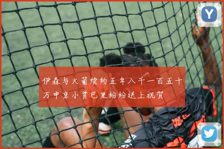 伊森与火箭续约五年八千一百五十万申京小贾巴里纷纷送上祝贺