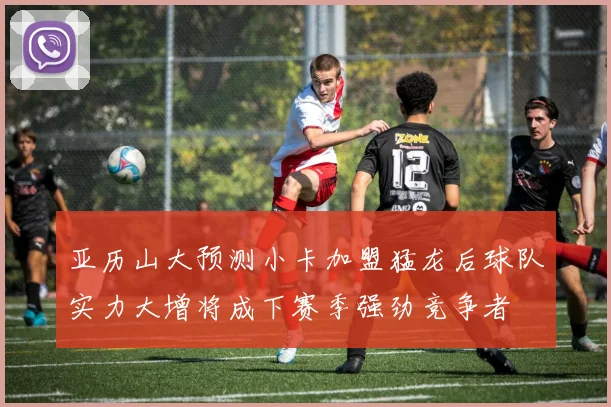 亚历山大预测小卡加盟猛龙后球队实力大增将成下赛季强劲竞争者