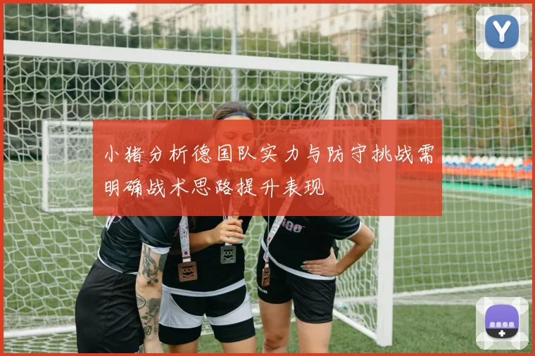 小猪分析德国队实力与防守挑战需明确战术思路提升表现