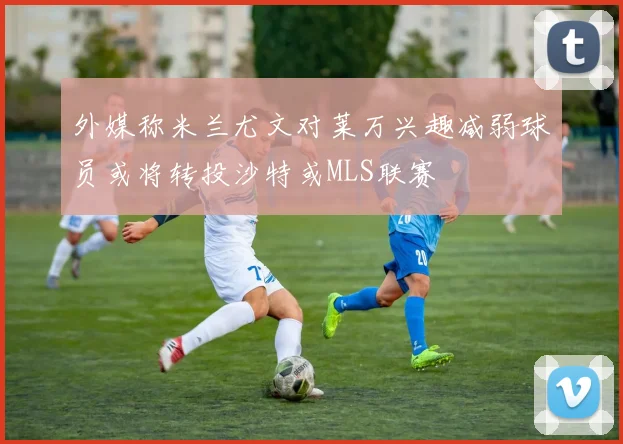 外媒称米兰尤文对莱万兴趣减弱球员或将转投沙特或MLS联赛