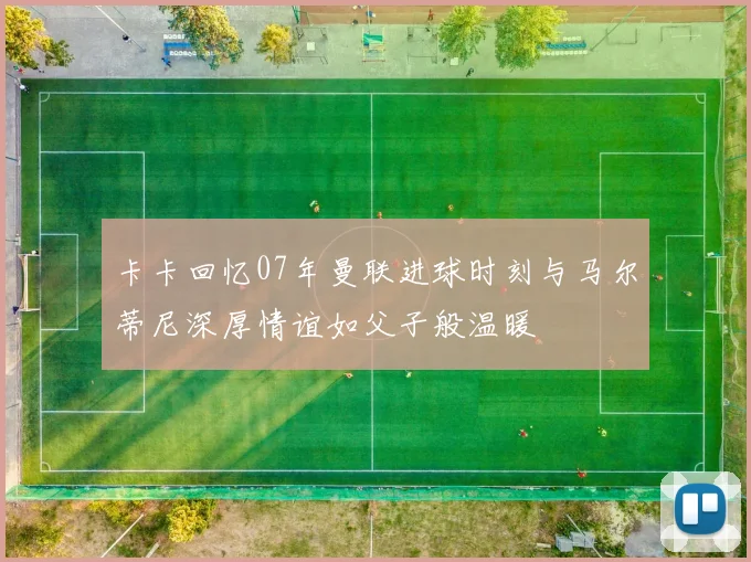卡卡回忆07年曼联进球时刻与马尔蒂尼深厚情谊如父子般温暖