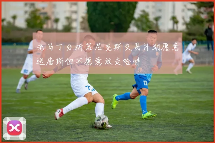 老马丁分析若尼克斯交易计划愿意送唐斯但不愿意放走哈特