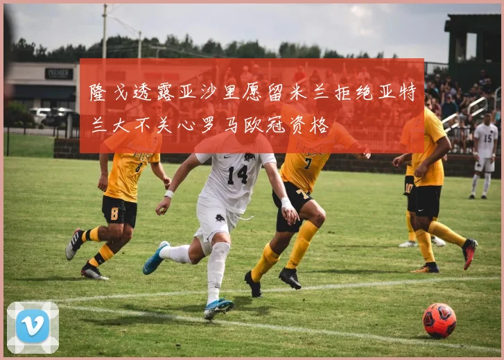 隆戈透露亚沙里愿留米兰拒绝亚特兰大不关心罗马欧冠资格