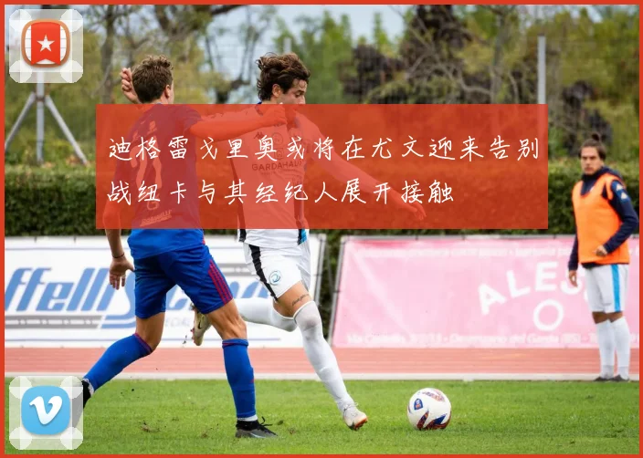 迪格雷戈里奥或将在尤文迎来告别战纽卡与其经纪人展开接触