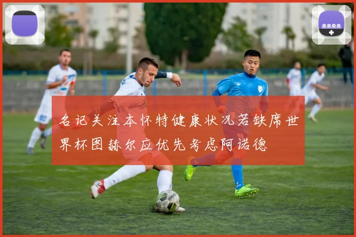 名记关注本怀特健康状况若缺席世界杯图赫尔应优先考虑阿诺德
